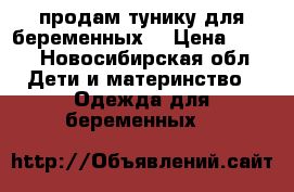 продам тунику для беременных  › Цена ­ 500 - Новосибирская обл. Дети и материнство » Одежда для беременных   